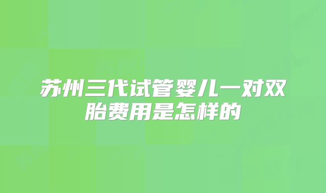 苏州三代试管婴儿一对双胎费用是怎样的