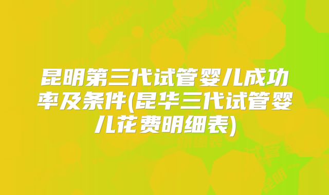 昆明第三代试管婴儿成功率及条件(昆华三代试管婴儿花费明细表)