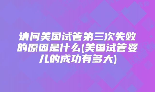 请问美国试管第三次失败的原因是什么(美国试管婴儿的成功有多大)