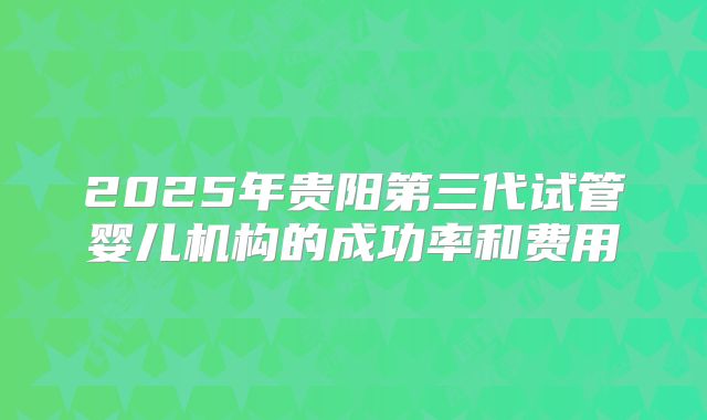 2025年贵阳第三代试管婴儿机构的成功率和费用