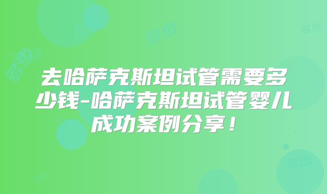 去哈萨克斯坦试管需要多少钱-哈萨克斯坦试管婴儿成功案例分享！