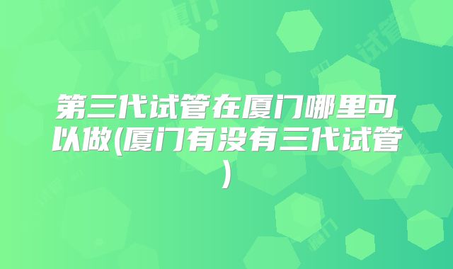 第三代试管在厦门哪里可以做(厦门有没有三代试管)