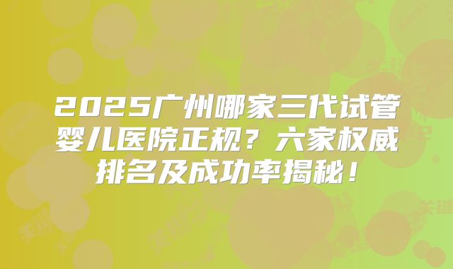 2025广州哪家三代试管婴儿医院正规?六家权威排名及成功率揭秘!