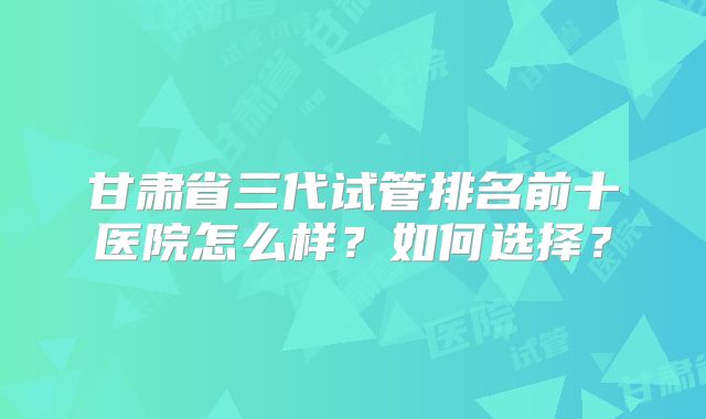 甘肃省三代试管排名前十医院怎么样？如何选择？