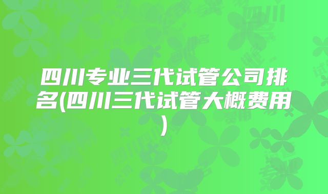 四川专业三代试管公司排名(四川三代试管大概费用)