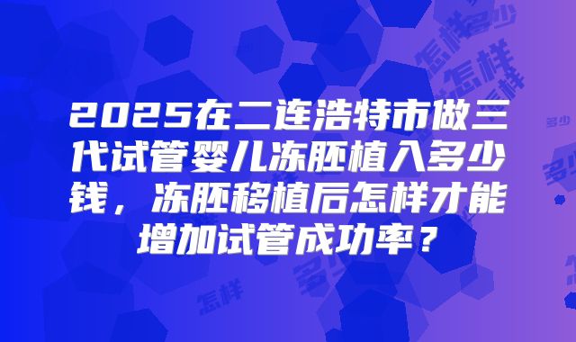 2025在二连浩特市做三代试管婴儿冻胚植入多少钱，冻胚移植后怎样才能增加试管成功率？