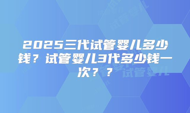 2025三代试管婴儿多少钱？试管婴儿3代多少钱一次？？