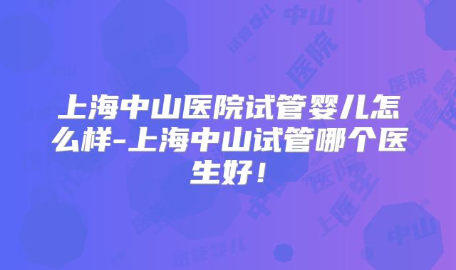上海中山医院试管婴儿怎么样-上海中山试管哪个医生好！