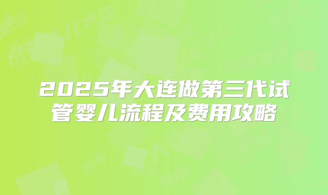 2025年大连做第三代试管婴儿流程及费用攻略