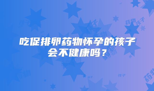 吃促排卵药物怀孕的孩子会不健康吗?