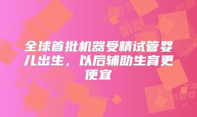 全球首批机器受精试管婴儿出生,以后辅助生育更便宜