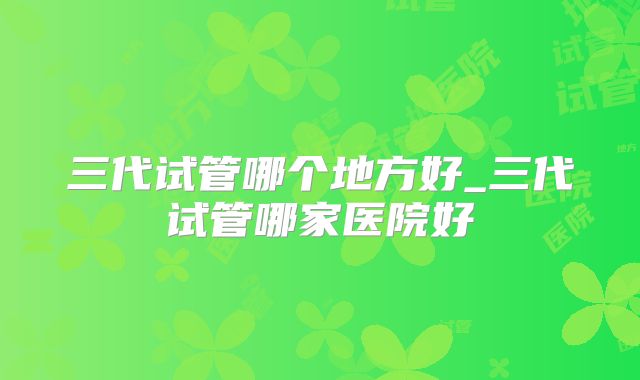 三代试管哪个地方好_三代试管哪家医院好