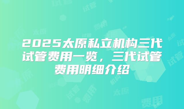 2025太原私立机构三代试管费用一览，三代试管费用明细介绍