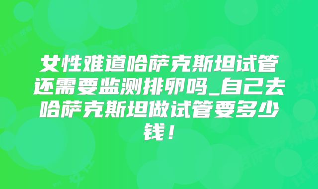 女性难道哈萨克斯坦试管还需要监测排卵吗_自己去哈萨克斯坦做试管要多少钱！
