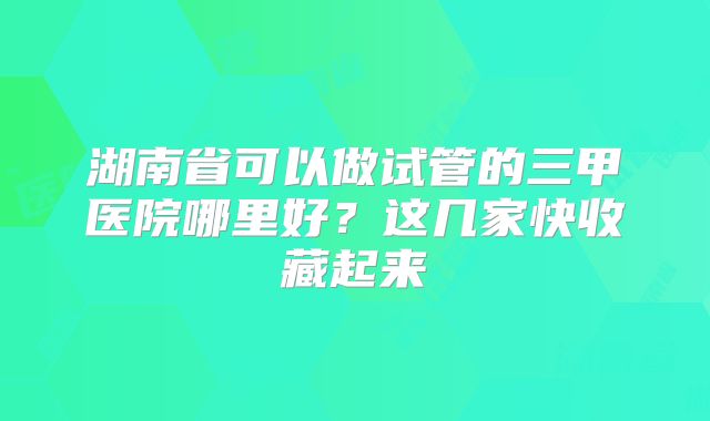湖南省可以做试管的三甲医院哪里好？这几家快收藏起来
