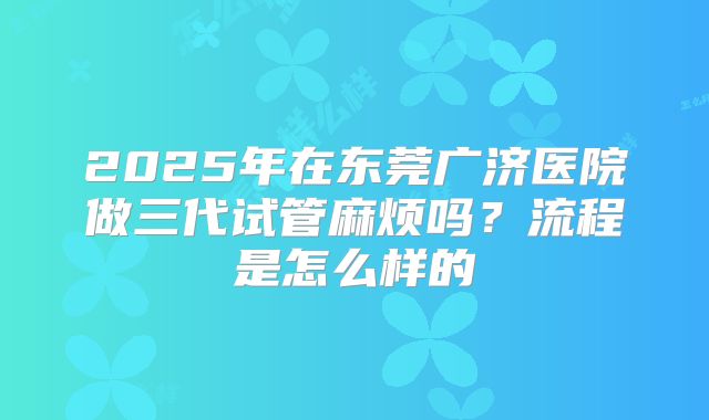 2025年在东莞广济医院做三代试管麻烦吗？流程是怎么样的