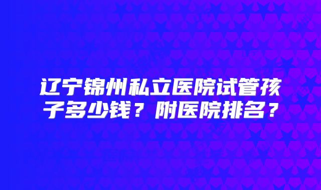 辽宁锦州私立医院试管孩子多少钱？附医院排名？