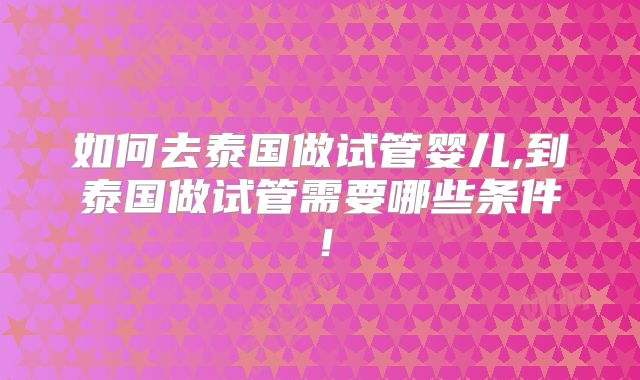 如何去泰国做试管婴儿,到泰国做试管需要哪些条件！