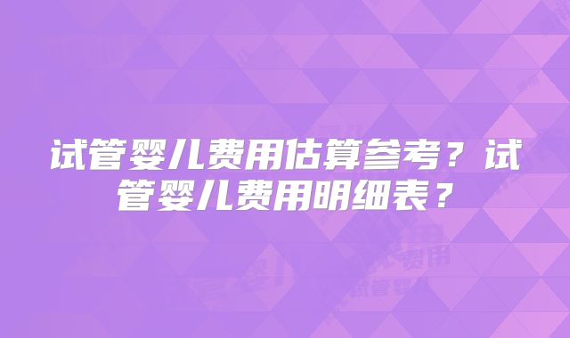 试管婴儿费用估算参考？试管婴儿费用明细表？