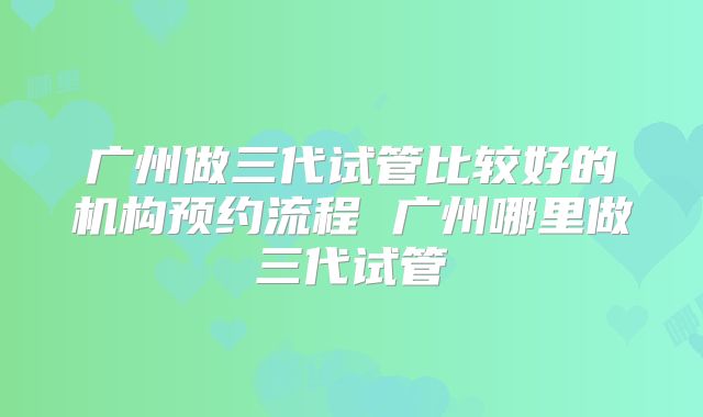 广州做三代试管比较好的机构预约流程 广州哪里做三代试管