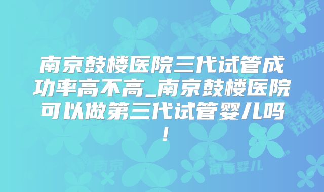 南京鼓楼医院三代试管成功率高不高_南京鼓楼医院可以做第三代试管婴儿吗!