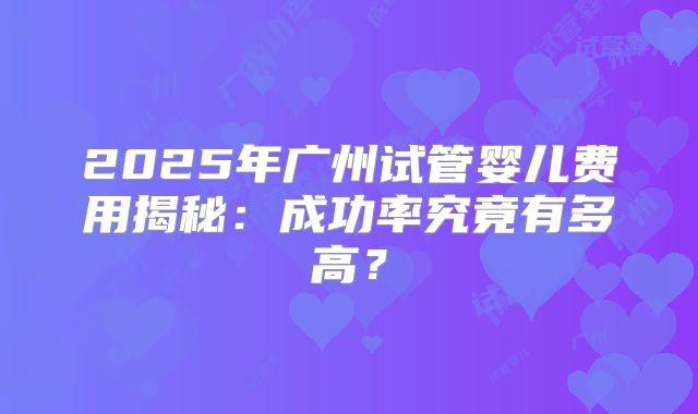 2025年广州试管婴儿费用揭秘:成功率究竟有多高?
