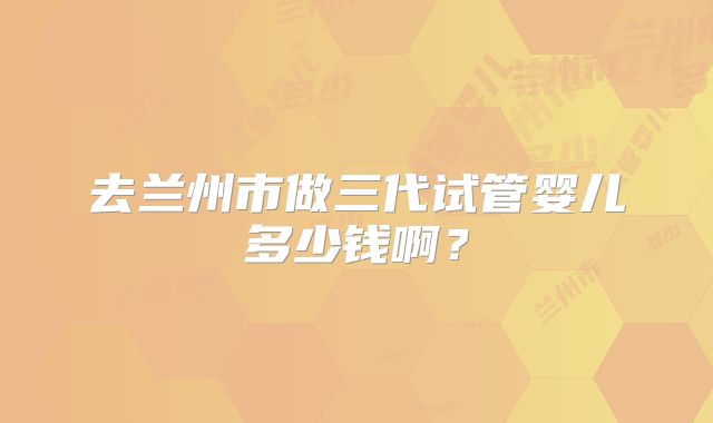 去兰州市做三代试管婴儿多少钱啊？