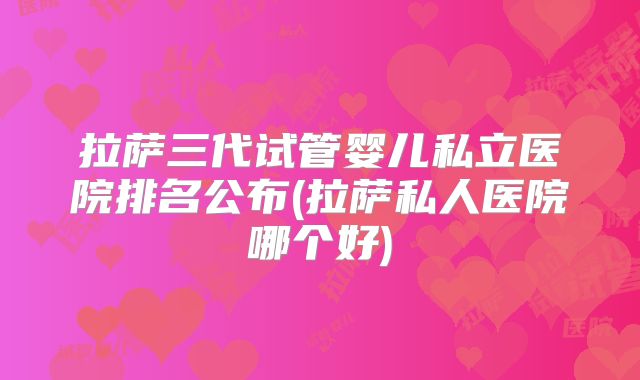 拉萨三代试管婴儿私立医院排名公布(拉萨私人医院哪个好)