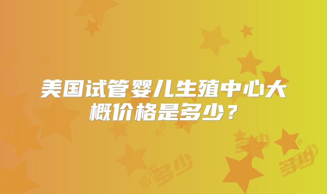 美国试管婴儿生殖中心大概价格是多少？