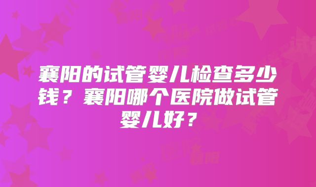 襄阳的试管婴儿检查多少钱？襄阳哪个医院做试管婴儿好？