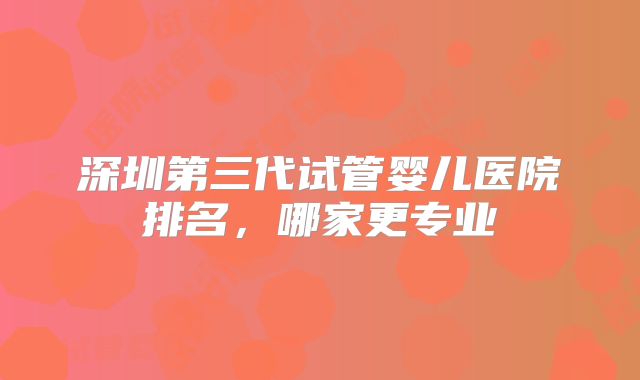 深圳第三代试管婴儿医院排名，哪家更专业