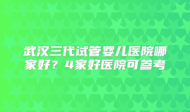武汉三代试管婴儿医院哪家好?4家好医院可参考