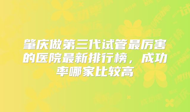 肇庆做第三代试管最厉害的医院最新排行榜，成功率哪家比较高
