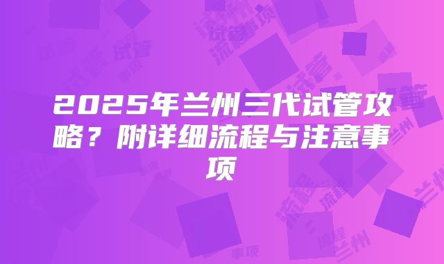 2025年兰州三代试管攻略?附详细流程与注意事项