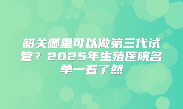 韶关哪里可以做第三代试管?2025年生殖医院名单一看了然