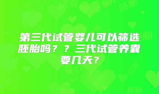 第三代试管婴儿可以筛选胚胎吗？？三代试管养囊要几天？