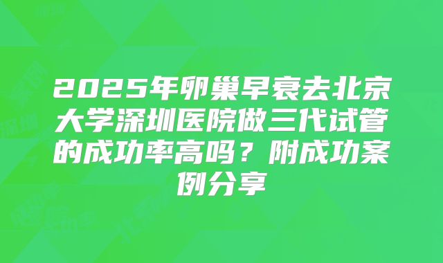 2025年卵巢早衰去北京大学深圳医院做三代试管的成功率高吗?附成功案例分享