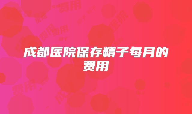 成都医院保存精子每月的费用