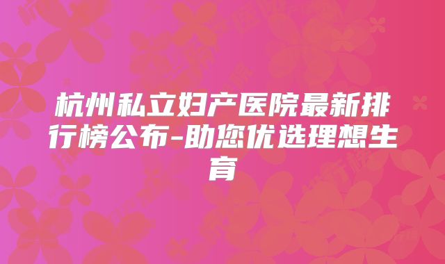 杭州私立妇产医院最新排行榜公布-助您优选理想生育