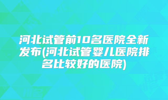 河北试管前10名医院全新发布(河北试管婴儿医院排名比较好的医院)