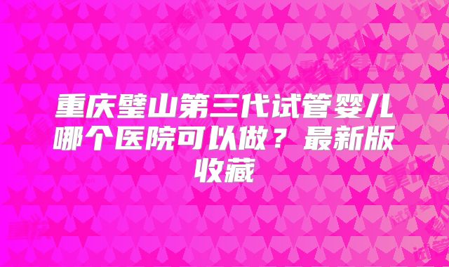 重庆璧山第三代试管婴儿哪个医院可以做?最新版收藏