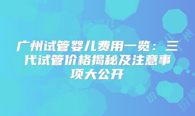广州试管婴儿费用一览：三代试管价格揭秘及注意事项大公开