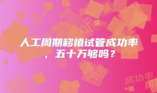 人工周期移植试管成功率,五十万够吗?