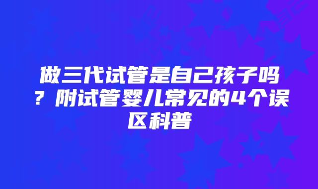 做三代试管是自己孩子吗?附试管婴儿常见的4个误区科普