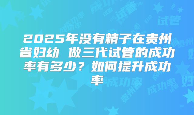 2025年没有精子在贵州省妇幼 做三代试管的成功率有多少？如何提升成功率
