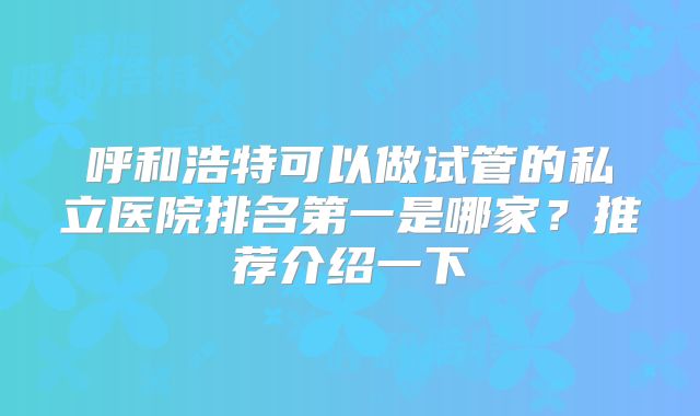 呼和浩特可以做试管的私立医院排名第一是哪家？推荐介绍一下