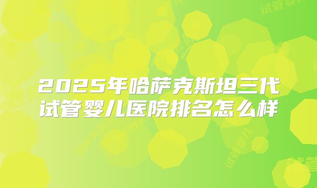 2025年哈萨克斯坦三代试管婴儿医院排名怎么样