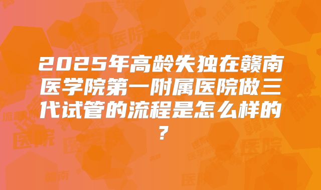 2025年高龄失独在赣南医学院第一附属医院做三代试管的流程是怎么样的?