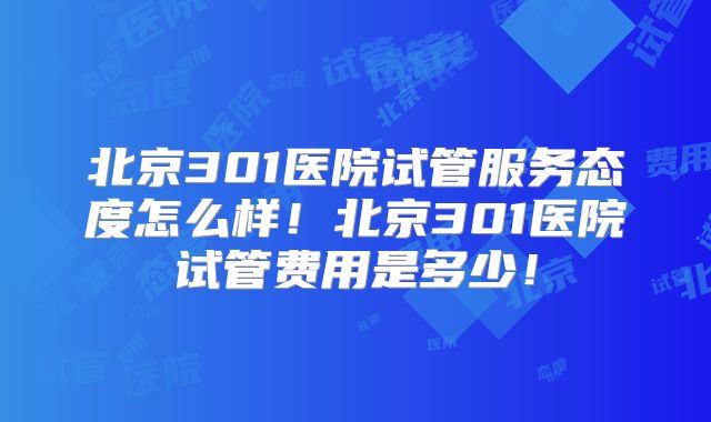 北京301医院试管服务态度怎么样！北京301医院试管费用是多少！