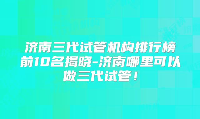 济南三代试管机构排行榜前10名揭晓-济南哪里可以做三代试管!